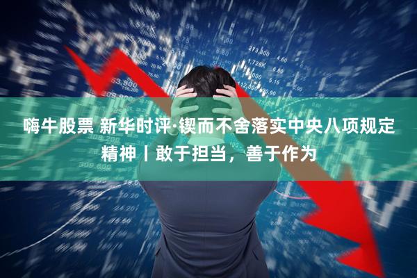 嗨牛股票 新华时评·锲而不舍落实中央八项规定精神丨敢于担当，善于作为