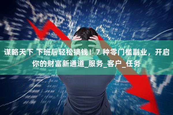 谋略天下 下班后轻松搞钱！7 种零门槛副业，开启你的财富新通道_服务_客户_任务
