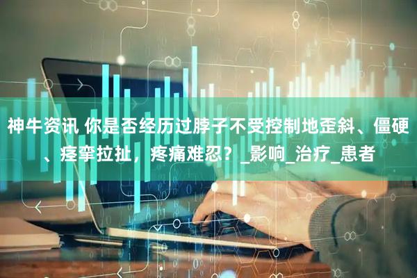 神牛资讯 你是否经历过脖子不受控制地歪斜、僵硬、痉挛拉扯，疼痛难忍？_影响_治疗_患者