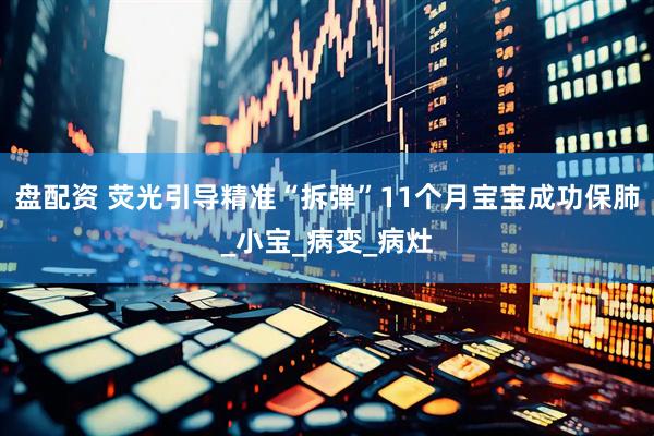 盘配资 荧光引导精准“拆弹”11个月宝宝成功保肺_小宝_病变_病灶