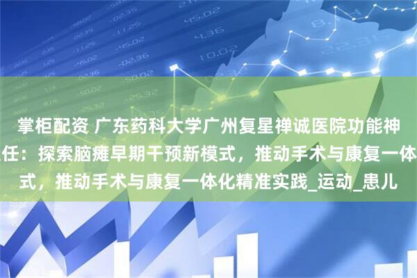 掌柜配资 广东药科大学广州复星禅诚医院功能神经与矫形外科王影飞主任：探索脑瘫早期干预新模式，推动手术与康复一体化精准实践_运动_患儿