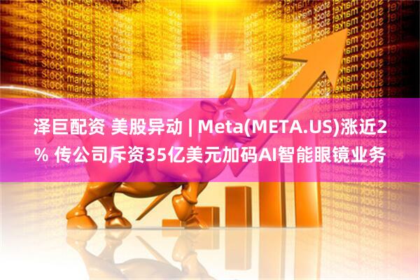 泽巨配资 美股异动 | Meta(META.US)涨近2% 传公司斥资35亿美元加码AI智能眼镜业务