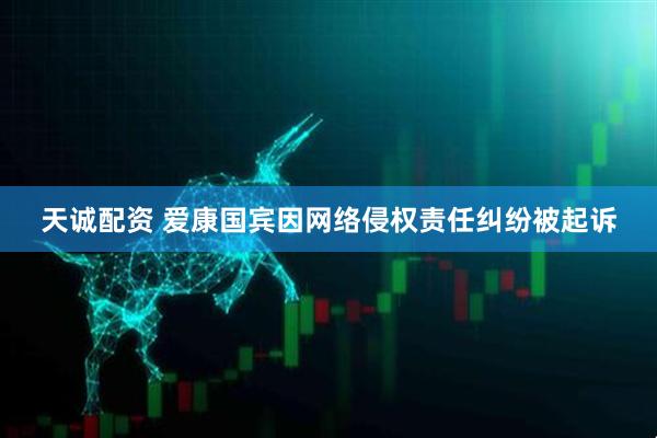天诚配资 爱康国宾因网络侵权责任纠纷被起诉