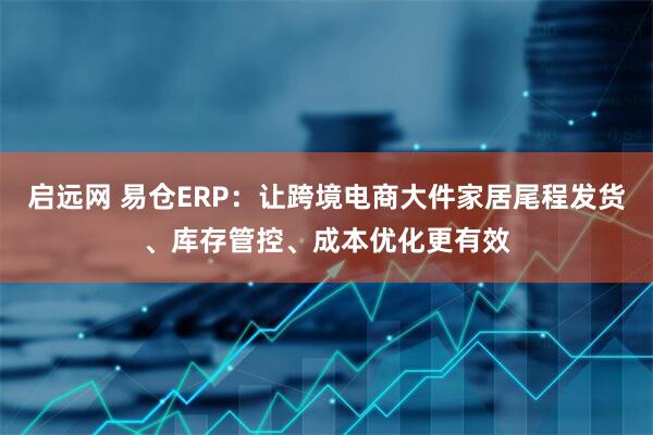 启远网 易仓ERP：让跨境电商大件家居尾程发货、库存管控、成本优化更有效