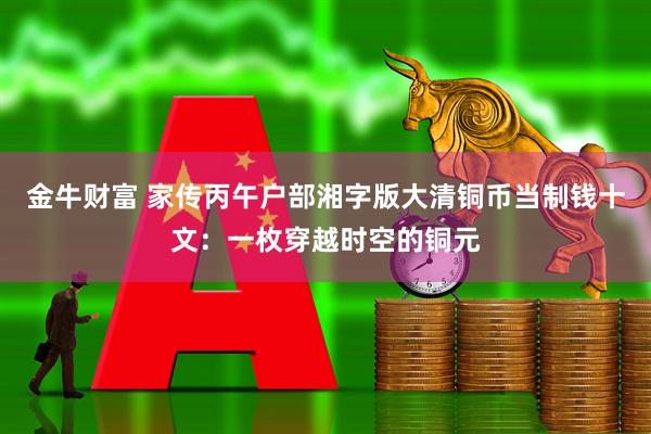 金牛财富 家传丙午户部湘字版大清铜币当制钱十文：一枚穿越时空的铜元