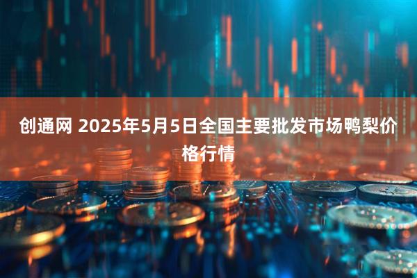 创通网 2025年5月5日全国主要批发市场鸭梨价格行情