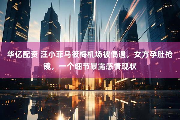 华亿配资 汪小菲马筱梅机场被偶遇，女方孕肚抢镜，一个细节暴露感情现状