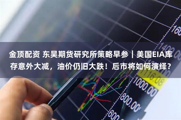 金顶配资 东吴期货研究所策略早参｜美国EIA库存意外大减，油价仍旧大跌！后市将如何演绎？