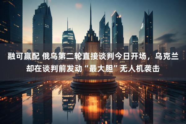 融可赢配 俄乌第二轮直接谈判今日开场，乌克兰却在谈判前发动“最大胆”无人机袭击