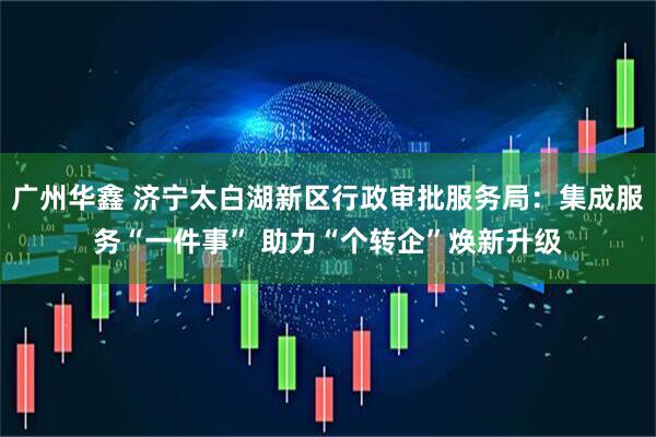 广州华鑫 济宁太白湖新区行政审批服务局：集成服务“一件事” 助力“个转企”焕新升级